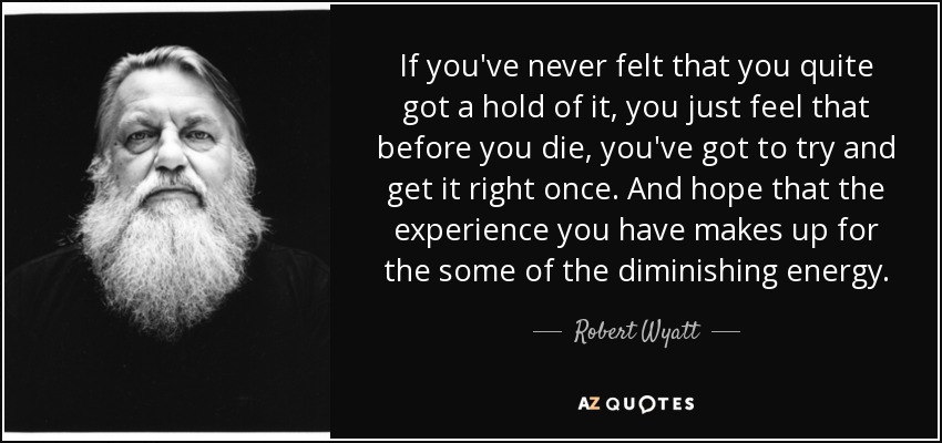 If you've never felt that you quite got a hold of it, you just feel that before you die, you've got to try and get it right once. And hope that the experience you have makes up for the some of the diminishing energy. - Robert Wyatt