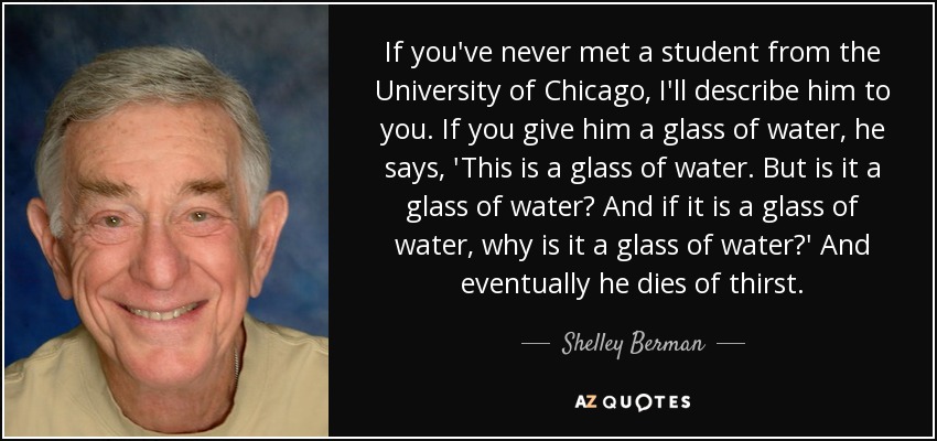 If you've never met a student from the University of Chicago, I'll describe him to you. If you give him a glass of water, he says, 'This is a glass of water. But is it a glass of water? And if it is a glass of water, why is it a glass of water?' And eventually he dies of thirst. - Shelley Berman