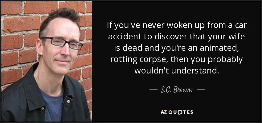 If you've never woken up from a car accident to discover that your wife is dead and you're an animated, rotting corpse, then you probably wouldn't understand. - S.G. Browne