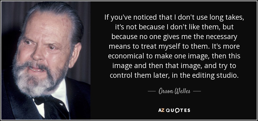 If you've noticed that I don't use long takes, it's not because I don't like them, but because no one gives me the necessary means to treat myself to them. It's more economical to make one image, then this image and then that image, and try to control them later, in the editing studio. - Orson Welles