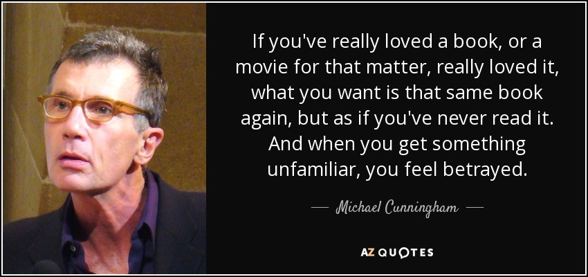 If you've really loved a book, or a movie for that matter, really loved it, what you want is that same book again, but as if you've never read it. And when you get something unfamiliar, you feel betrayed. - Michael Cunningham