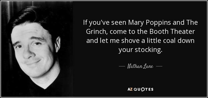 If you've seen Mary Poppins and The Grinch, come to the Booth Theater and let me shove a little coal down your stocking. - Nathan Lane