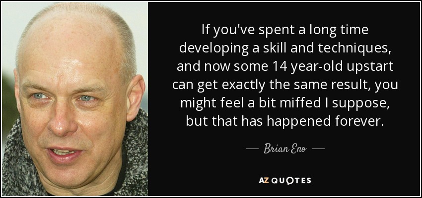 If you've spent a long time developing a skill and techniques, and now some 14 year-old upstart can get exactly the same result, you might feel a bit miffed I suppose, but that has happened forever. - Brian Eno