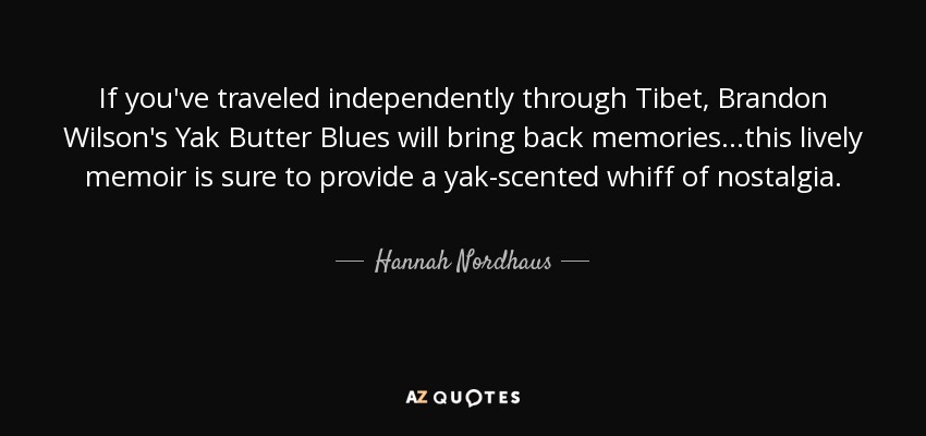 If you've traveled independently through Tibet, Brandon Wilson's Yak Butter Blues will bring back memories...this lively memoir is sure to provide a yak-scented whiff of nostalgia. - Hannah Nordhaus
