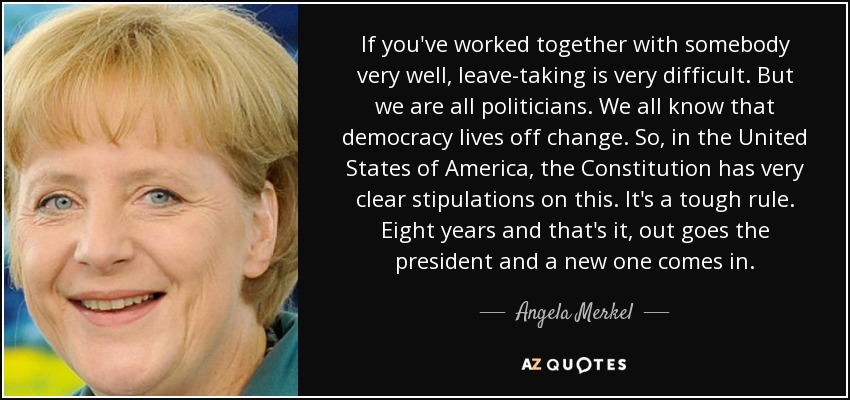 If you've worked together with somebody very well, leave-taking is very difficult. But we are all politicians. We all know that democracy lives off change. So, in the United States of America, the Constitution has very clear stipulations on this. It's a tough rule. Eight years and that's it, out goes the president and a new one comes in. - Angela Merkel