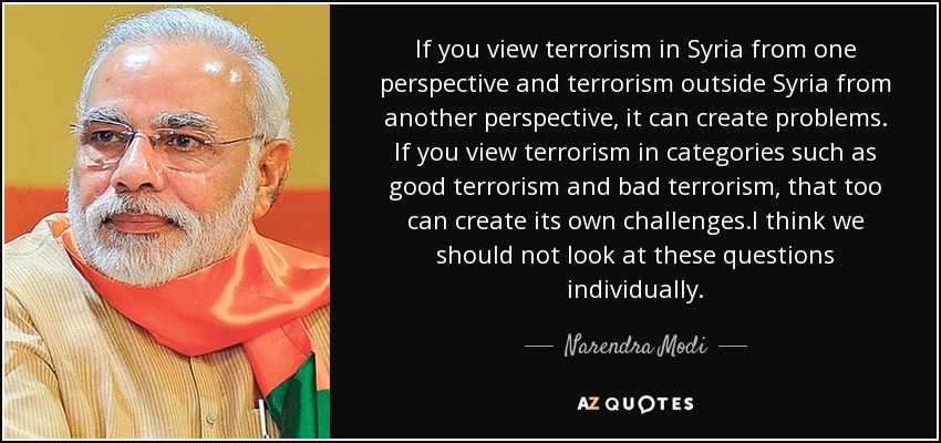 If you view terrorism in Syria from one perspective and terrorism outside Syria from another perspective, it can create problems. If you view terrorism in categories such as good terrorism and bad terrorism, that too can create its own challenges.I think we should not look at these questions individually. - Narendra Modi