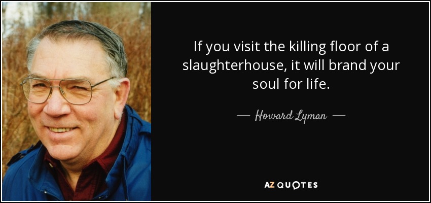 If you visit the killing floor of a slaughterhouse, it will brand your soul for life. - Howard Lyman