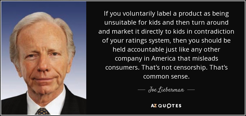 If you voluntarily label a product as being unsuitable for kids and then turn around and market it directly to kids in contradiction of your ratings system, then you should be held accountable just like any other company in America that misleads consumers. That's not censorship. That's common sense. - Joe Lieberman