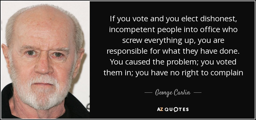 If you vote and you elect dishonest, incompetent people into office who screw everything up, you are responsible for what they have done. You caused the problem; you voted them in; you have no right to complain - George Carlin