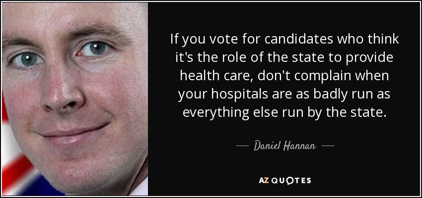 If you vote for candidates who think it's the role of the state to provide health care, don't complain when your hospitals are as badly run as everything else run by the state. - Daniel Hannan