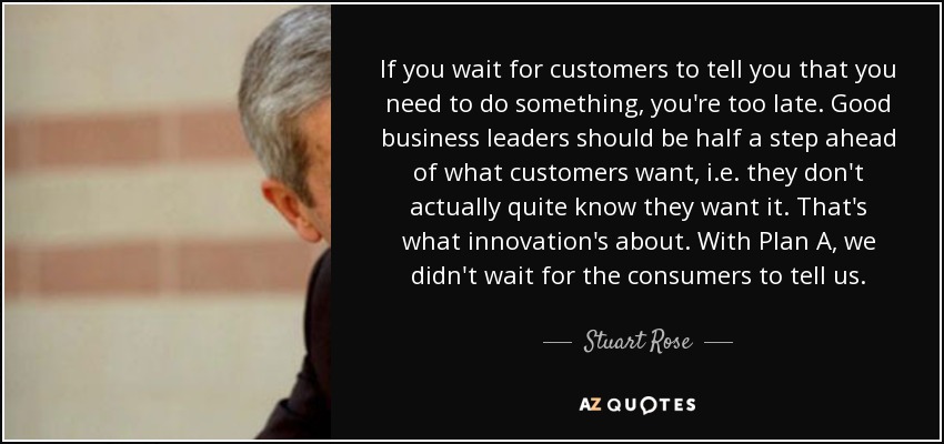 If you wait for customers to tell you that you need to do something, you're too late. Good business leaders should be half a step ahead of what customers want, i.e. they don't actually quite know they want it. That's what innovation's about. With Plan A, we didn't wait for the consumers to tell us. - Stuart Rose