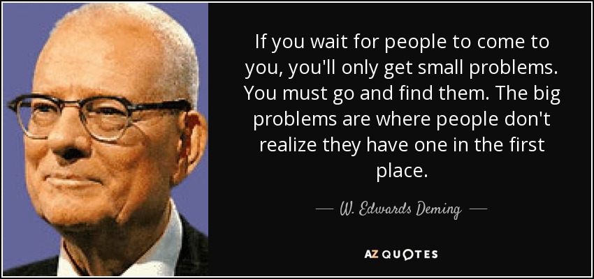 If you wait for people to come to you, you'll only get small problems. You must go and find them. The big problems are where people don't realize they have one in the first place. - W. Edwards Deming