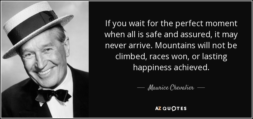 If you wait for the perfect moment when all is safe and assured, it may never arrive. Mountains will not be climbed, races won, or lasting happiness achieved. - Maurice Chevalier