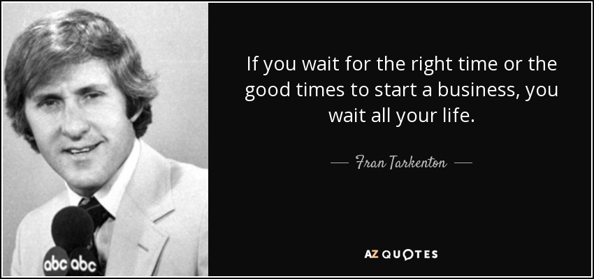 If you wait for the right time or the good times to start a business, you wait all your life. - Fran Tarkenton