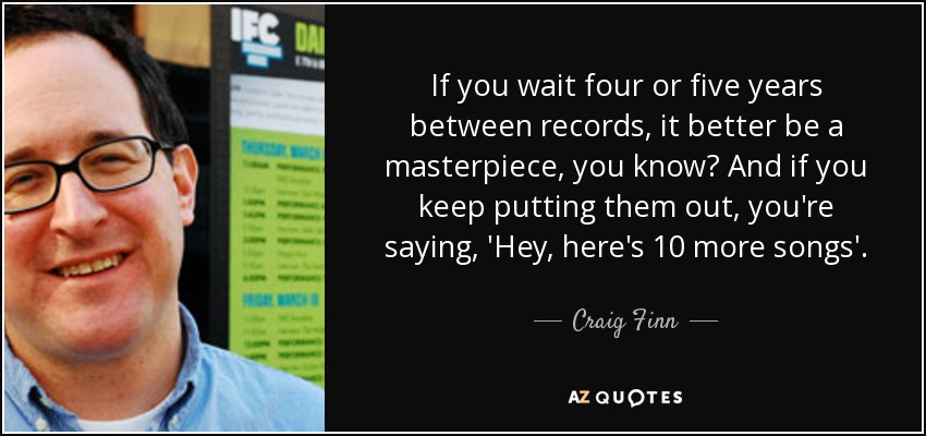 If you wait four or five years between records, it better be a masterpiece, you know? And if you keep putting them out, you're saying, 'Hey, here's 10 more songs'. - Craig Finn