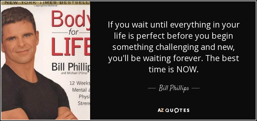 If you wait until everything in your life is perfect before you begin something challenging and new, you'll be waiting forever. The best time is NOW. - Bill Phillips