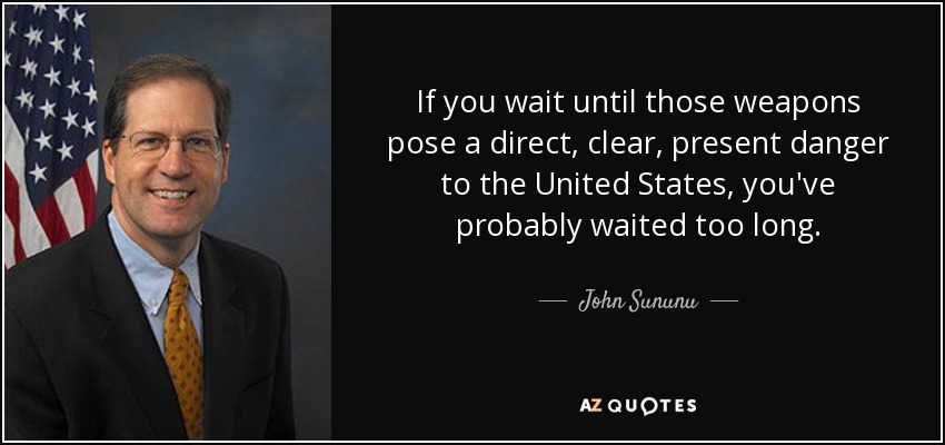 If you wait until those weapons pose a direct, clear, present danger to the United States, you've probably waited too long. - John Sununu