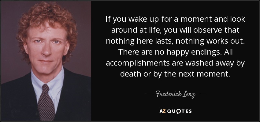 If you wake up for a moment and look around at life, you will observe that nothing here lasts, nothing works out. There are no happy endings. All accomplishments are washed away by death or by the next moment. - Frederick Lenz