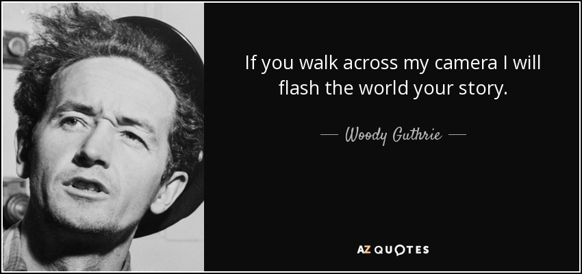 If you walk across my camera I will flash the world your story. - Woody Guthrie