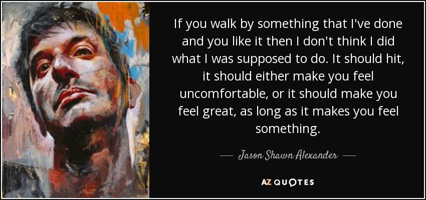 If you walk by something that I've done and you like it then I don't think I did what I was supposed to do. It should hit, it should either make you feel uncomfortable, or it should make you feel great, as long as it makes you feel something. - Jason Shawn Alexander