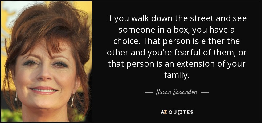 If you walk down the street and see someone in a box, you have a choice. That person is either the other and you're fearful of them, or that person is an extension of your family. - Susan Sarandon