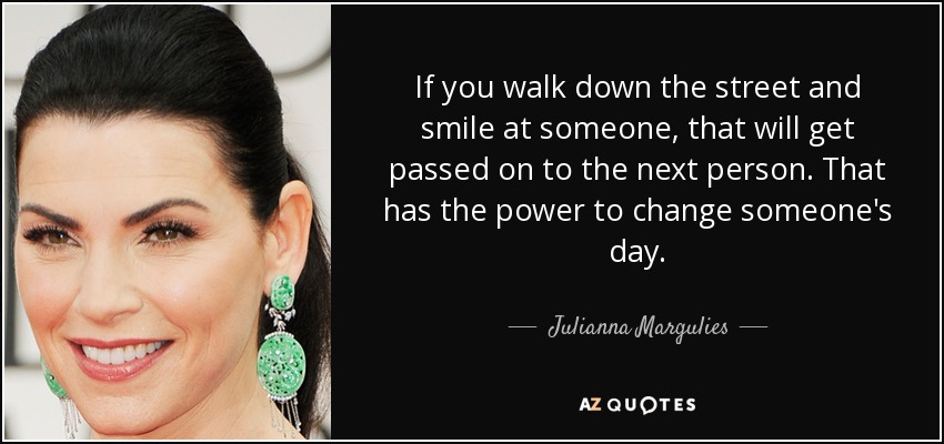 If you walk down the street and smile at someone, that will get passed on to the next person. That has the power to change someone's day. - Julianna Margulies