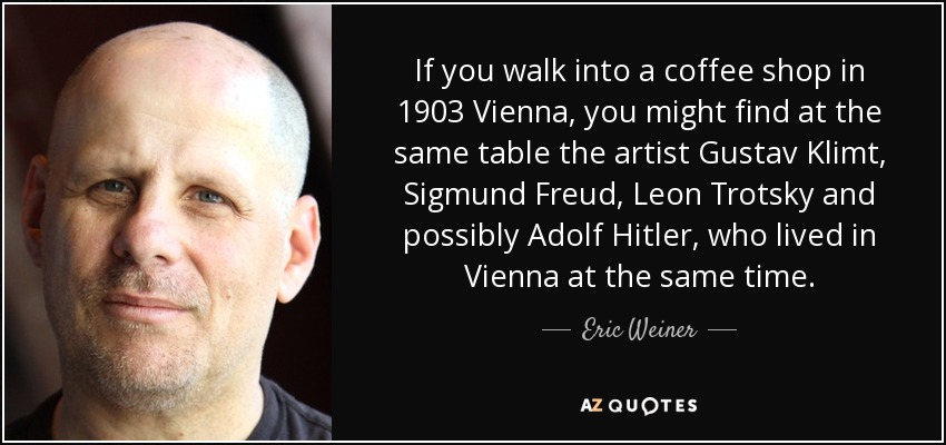 If you walk into a coffee shop in 1903 Vienna, you might find at the same table the artist Gustav Klimt, Sigmund Freud, Leon Trotsky and possibly Adolf Hitler, who lived in Vienna at the same time. - Eric Weiner