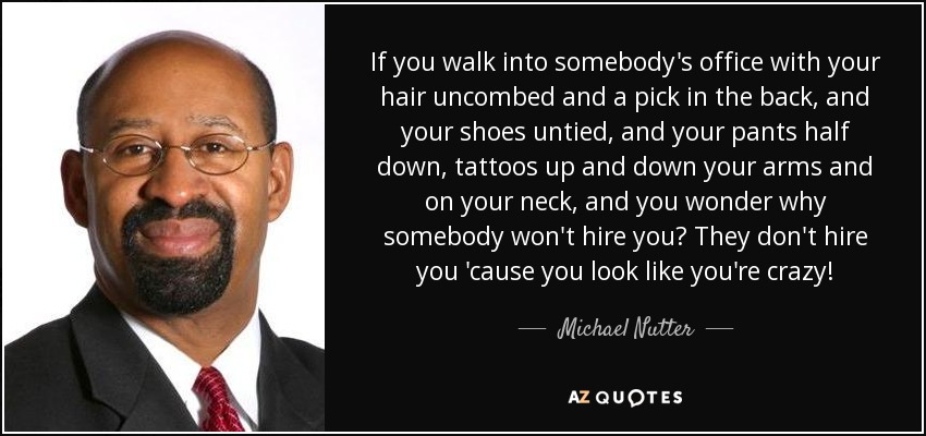 If you walk into somebody's office with your hair uncombed and a pick in the back, and your shoes untied, and your pants half down, tattoos up and down your arms and on your neck, and you wonder why somebody won't hire you? They don't hire you 'cause you look like you're crazy! - Michael Nutter