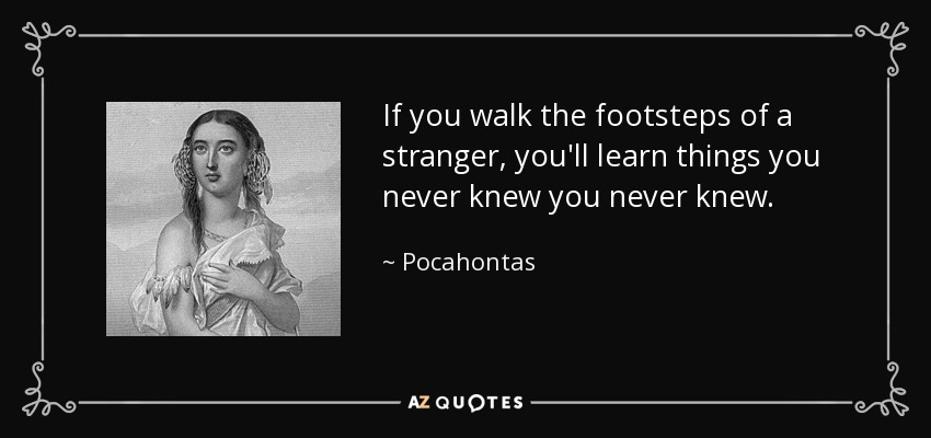 If you walk the footsteps of a stranger, you'll learn things you never knew you never knew. - Pocahontas