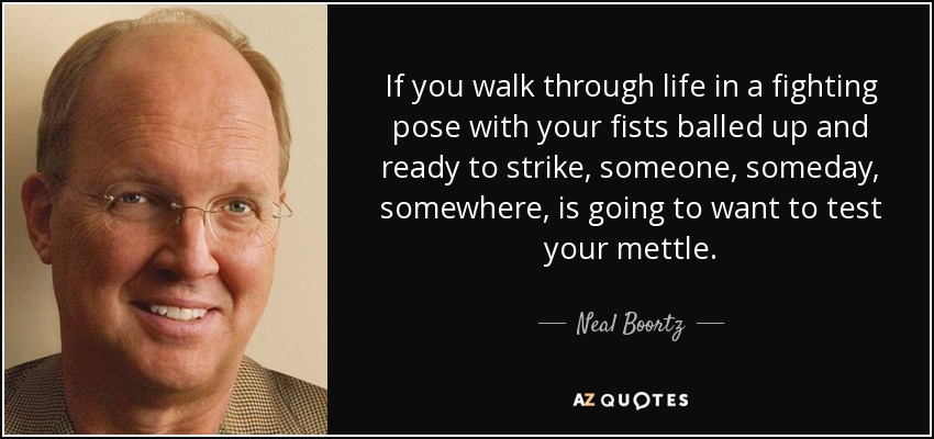 If you walk through life in a fighting pose with your fists balled up and ready to strike, someone, someday, somewhere, is going to want to test your mettle. - Neal Boortz