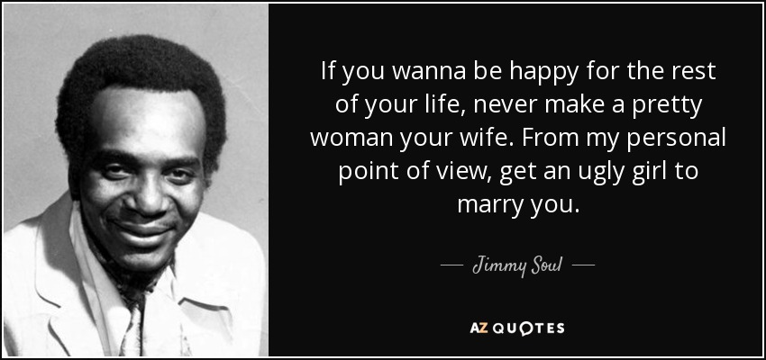 If you wanna be happy for the rest of your life, never make a pretty woman your wife. From my personal point of view, get an ugly girl to marry you. - Jimmy Soul
