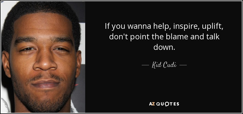 If you wanna help, inspire, uplift, don't point the blame and talk down. - Kid Cudi