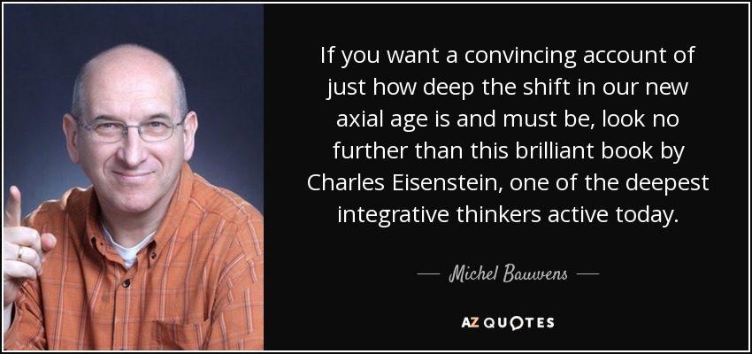 If you want a convincing account of just how deep the shift in our new axial age is and must be, look no further than this brilliant book by Charles Eisenstein, one of the deepest integrative thinkers active today. - Michel Bauwens