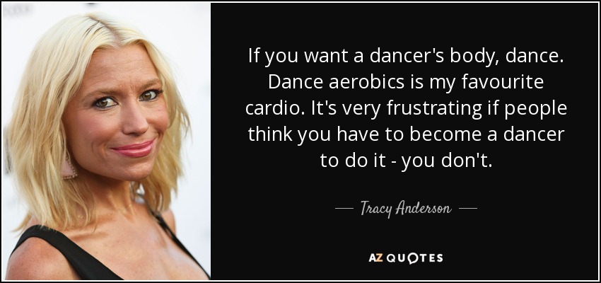If you want a dancer's body, dance. Dance aerobics is my favourite cardio. It's very frustrating if people think you have to become a dancer to do it - you don't. - Tracy Anderson