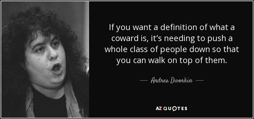 If you want a definition of what a coward is, it’s needing to push a whole class of people down so that you can walk on top of them. - Andrea Dworkin
