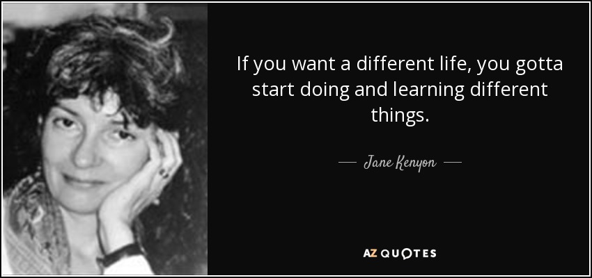 If you want a different life, you gotta start doing and learning different things. - Jane Kenyon