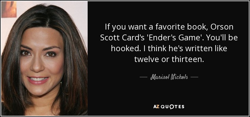 If you want a favorite book, Orson Scott Card's 'Ender's Game'. You'll be hooked. I think he's written like twelve or thirteen. - Marisol Nichols