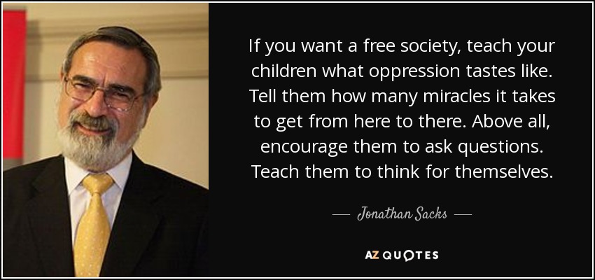 If you want a free society, teach your children what oppression tastes like. Tell them how many miracles it takes to get from here to there. Above all, encourage them to ask questions. Teach them to think for themselves. - Jonathan Sacks