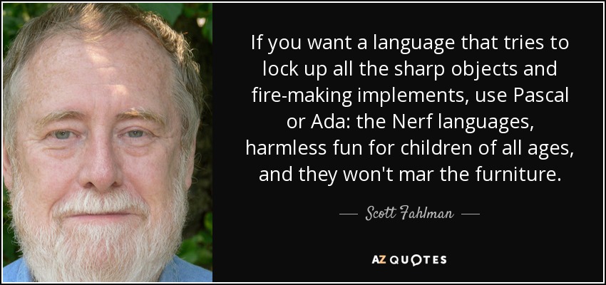 If you want a language that tries to lock up all the sharp objects and fire-making implements, use Pascal or Ada: the Nerf languages, harmless fun for children of all ages, and they won't mar the furniture. - Scott Fahlman