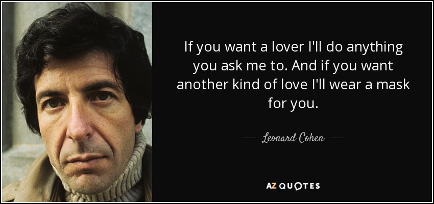 If you want a lover I'll do anything you ask me to. And if you want another kind of love I'll wear a mask for you. - Leonard Cohen