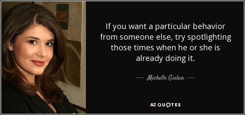 If you want a particular behavior from someone else, try spotlighting those times when he or she is already doing it. - Michelle Gielan