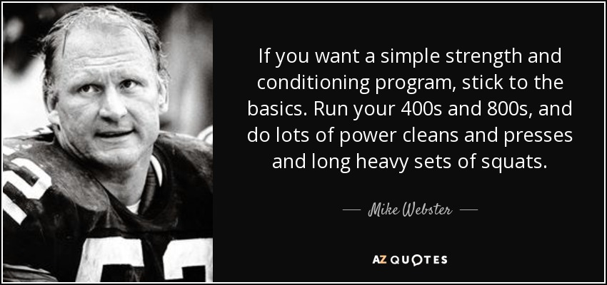 If you want a simple strength and conditioning program, stick to the basics. Run your 400s and 800s, and do lots of power cleans and presses and long heavy sets of squats. - Mike Webster