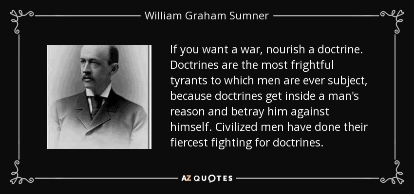 If you want a war, nourish a doctrine. Doctrines are the most frightful tyrants to which men are ever subject, because doctrines get inside a man's reason and betray him against himself. Civilized men have done their fiercest fighting for doctrines. - William Graham Sumner