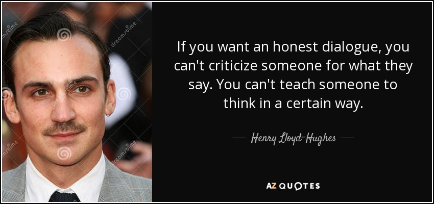 If you want an honest dialogue, you can't criticize someone for what they say. You can't teach someone to think in a certain way. - Henry Lloyd-Hughes