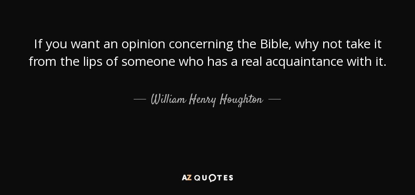 If you want an opinion concerning the Bible, why not take it from the lips of someone who has a real acquaintance with it. - William Henry Houghton