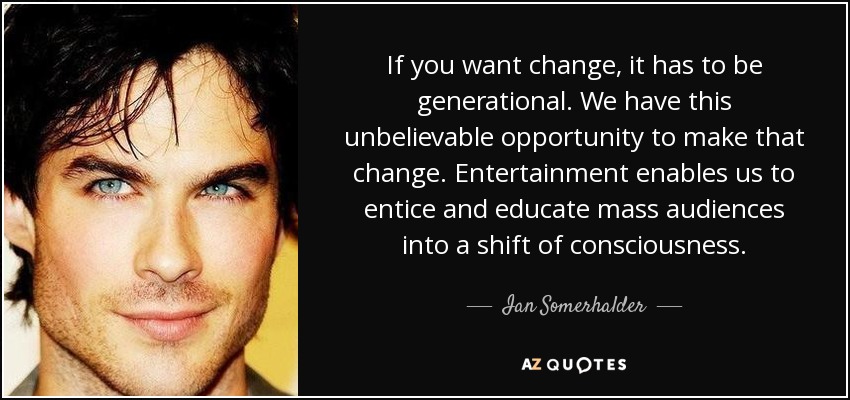 If you want change, it has to be generational. We have this unbelievable opportunity to make that change. Entertainment enables us to entice and educate mass audiences into a shift of consciousness. - Ian Somerhalder