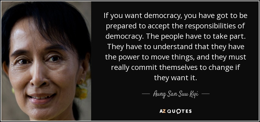 If you want democracy, you have got to be prepared to accept the responsibilities of democracy. The people have to take part. They have to understand that they have the power to move things, and they must really commit themselves to change if they want it. - Aung San Suu Kyi