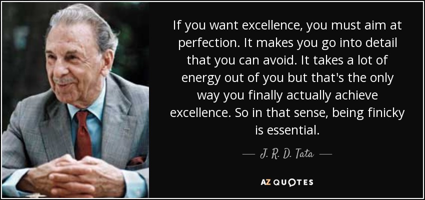 If you want excellence, you must aim at perfection. It makes you go into detail that you can avoid. It takes a lot of energy out of you but that's the only way you finally actually achieve excellence. So in that sense, being finicky is essential. - J. R. D. Tata