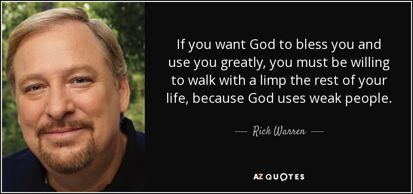 If you want God to bless you and use you greatly, you must be willing to walk with a limp the rest of your life, because God uses weak people. - Rick Warren