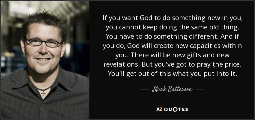 If you want God to do something new in you, you cannot keep doing the same old thing. You have to do something different. And if you do, God will create new capacities within you. There will be new gifts and new revelations. But you've got to pray the price. You'll get out of this what you put into it. - Mark Batterson